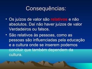 Consequências:
• Os juízos de valor são relativos e não
  absolutos. Daí não haver juízos de valor
  Verdadeiros ou falsos.
• São relativos às pessoas, como as
  pessoas são influenciadas pela educação
  e a cultura onde se inserem podemos
  concluir que também dependem da
  cultura.
 