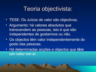 Teoria objectivista:
• TESE: Os Juízos de valor são objectivos.
• Argumento: há valores absolutos que
  transcendem as pessoas, isto é que são
  independentes de gostarmos ou não.
• Os objectos têm valor independentemente do
  gosto das pessoas.
• Há determinadas acções e objectos que têm
  um valor em si.
 