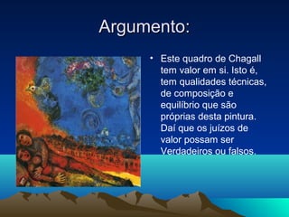 Argumento:
     • Este quadro de Chagall
       tem valor em si. Isto é,
       tem qualidades técnicas,
       de composição e
       equilíbrio que são
       próprias desta pintura.
       Daí que os juízos de
       valor possam ser
       Verdadeiros ou falsos.
 