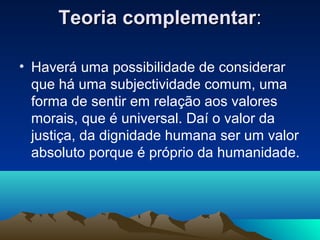 Teoria complementar:

• Haverá uma possibilidade de considerar
  que há uma subjectividade comum, uma
  forma de sentir em relação aos valores
  morais, que é universal. Daí o valor da
  justiça, da dignidade humana ser um valor
  absoluto porque é próprio da humanidade.
 