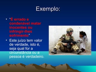 Exemplo:
• “É errado e
  condenável matar
  inocentes ou
  infringir-lhes
  sofrimento”
• Este juízo tem valor
  de verdade, isto é,
  seja qual for a
  circunstância ou a
  pessoa é verdadeiro.
 