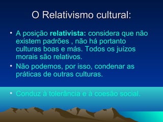 O Relativismo cultural:
• A posição relativista: considera que não
  existem padrões , não há portanto
  culturas boas e más. Todos os juízos
  morais são relativos.
• Não podemos, por isso, condenar as
  práticas de outras culturas.

• Conduz à tolerância e à coesão social.
 