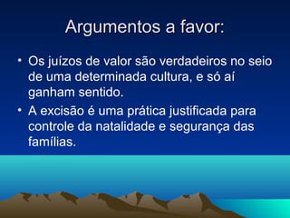 Argumentos a favor:
• Os juízos de valor são verdadeiros no seio
  de uma determinada cultura, e só aí
  ganham sentido.
• A excisão é uma prática justificada para
  controle da natalidade e segurança das
  famílias.
 