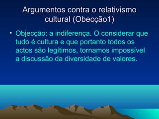 Argumentos contra o relativismo
         cultural (Obecção1)
• Objecção: a indiferença. O considerar que
  tudo é cultura e que portanto todos os
  actos são legítimos, tornamos impossível
  a discussão da diversidade de valores.
 