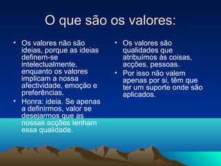 O que são os valores:
• Os valores não são         • Os valores são
  ideias, porque as ideias     qualidades que
  definem-se                   atribuímos às coisas,
  intelectualmente,            acções, pessoas.
  enquanto os valores        • Por isso não valem
  implicam a nossa             apenas por si, têm que
  afectividade, emoção e       ter um suporte onde são
  preferências.                aplicados.
• Honra: ideia. Se apenas
  a definirmos, valor se
  desejarmos que as
  nossas acções tenham
  essa qualidade.
 