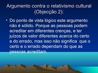 Argumento contra o relativismo cultural
           (Objecção 2):
• Do ponto de vista lógico este argumento
  não é sólido. Porque as pessoas podem
  acreditar em diferentes crenças, e ter
  juízos de valor diferentes acerca do certo
  e do errado, mas isso não significa que o
  certo e o errado dependam do que as
  pessoas acreditam.
 