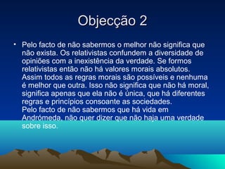 Objecção 2
• Pelo facto de não sabermos o melhor não significa que
  não exista. Os relativistas confundem a diversidade de
  opiniões com a inexistência da verdade. Se formos
  relativistas então não há valores morais absolutos.
  Assim todos as regras morais são possíveis e nenhuma
  é melhor que outra. Isso não significa que não há moral,
  significa apenas que ela não é única, que há diferentes
  regras e princípios consoante as sociedades.
  Pelo facto de não sabermos que há vida em
  Andrómeda, não quer dizer que não haja uma verdade
  sobre isso.
 