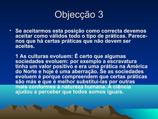 Objecção 3
• Se aceitarmos esta posição como correcta devemos
  aceitar como válidos todo o tipo de práticas. Parece-
  nos que há certas práticas que não devem ser
  aceites.
  1 As culturas evoluem: É certo que algumas
  sociedades evoluem: por exemplo a escravatura
  tinha um valor positivo e era uma prática na América
  do Norte e hoje é uma aberração. Se as sociedades
  evoluem é porque compreendem que certas práticas
  são más e que é melhor substitui-las por outras
  mais conformes à natureza humana. A ciência
  ajudou a perceber que todos somos iguais.
 