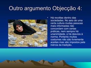 Outro argumento Objecção 4:
              •   Há revoltas dentro das
                  sociedades. No seio de uma
                  certa cultura muitas pessoas
                  mais informadas não
                  concordam com certas
                  práticas, nem sempre há
                  unanimidade, e há desvios à
                  norma. Portanto muitos
                  costumes não são livremente
                  aceites mas são impostos pela
                  inércia da tradição.
 
