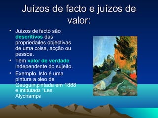 Juízos de facto e juízos de
               valor:
• Juízos de facto são
  descritivos das
  propriedades objectivas
  de uma coisa, acção ou
  pessoa.
• Têm valor de verdade
  independente do sujeito.
• Exemplo. Isto é uma
  pintura a óleo de
  Gauguin,pintada em 1888
  e intitulada “Les
  Alychamps
 