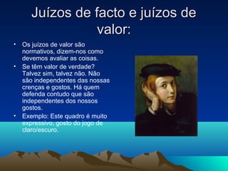 Juízos de facto e juízos de
                valor:
• Os juízos de valor são
  normativos, dizem-nos como
  devemos avaliar as coisas.
• Se têm valor de verdade?
  Talvez sim, talvez não. Não
  são independentes das nossas
  crenças e gostos. Há quem
  defenda contudo que são
  independentes dos nossos
  gostos.
• Exemplo: Este quadro é muito
  expressivo, gosto do jogo de
  claro/escuro.
 