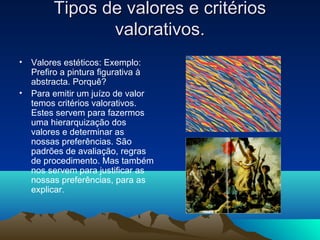 Tipos de valores e critérios
               valorativos.
• Valores estéticos: Exemplo:
  Prefiro a pintura figurativa à
  abstracta. Porquê?
• Para emitir um juízo de valor
  temos critérios valorativos.
  Estes servem para fazermos
  uma hierarquização dos
  valores e determinar as
  nossas preferências. São
  padrões de avaliação, regras
  de procedimento. Mas também
  nos servem para justificar as
  nossas preferências, para as
  explicar.
 