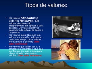 Tipos de valores:

•   Há valores Absolutose
    valores Relativos. Os
    valores absolutos são
    independentes das épocas e das
    pessoas. Os valores relativos
    dependem da cultura, da época e
    da pessoa.
•   Há valores meio: Que não têm
    valor em si, mas têm valor como
    meio para atingir outros valores.
    Por exemplo: o dinheiro (Têm
    valor extrínseco)
•   Há valores que valem por si, a
    amizade ou a liberdade. Que são
    um fim em si e não o meio para
    atingir através deles outros
    valores. (Têm valor intrínseco)
 