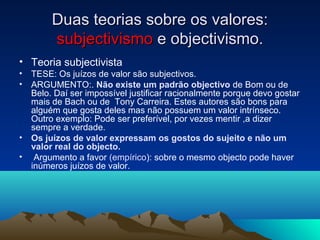 Duas teorias sobre os valores:
        subjectivismo e objectivismo.
• Teoria subjectivista
• TESE: Os juízos de valor são subjectivos.
• ARGUMENTO:. Não existe um padrão objectivo de Bom ou de
  Belo. Daí ser impossível justificar racionalmente porque devo gostar
  mais de Bach ou de Tony Carreira. Estes autores são bons para
  alguém que gosta deles mas não possuem um valor intrínseco.
  Outro exemplo: Pode ser preferível, por vezes mentir ,a dizer
  sempre a verdade.
• Os juízos de valor expressam os gostos do sujeito e não um
  valor real do objecto.
• Argumento a favor (empírico): sobre o mesmo objecto pode haver
  inúmeros juízos de valor.
 