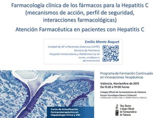 Farmacología clínica de los fármacos para la Hepatitis C
(mecanismos de acción, perfil de seguridad,
interacciones farmacológicas)
Atención Farmacéutica en pacientes con Hepatitis C
Unidad de AF a Pacientes Externos (UFPE)
Servicio de Farmacia
Hospital Universitario y Politécnico La Fe
monte_emi@gva.es
@emiliomonteb
Emilio Monte Boquet
 