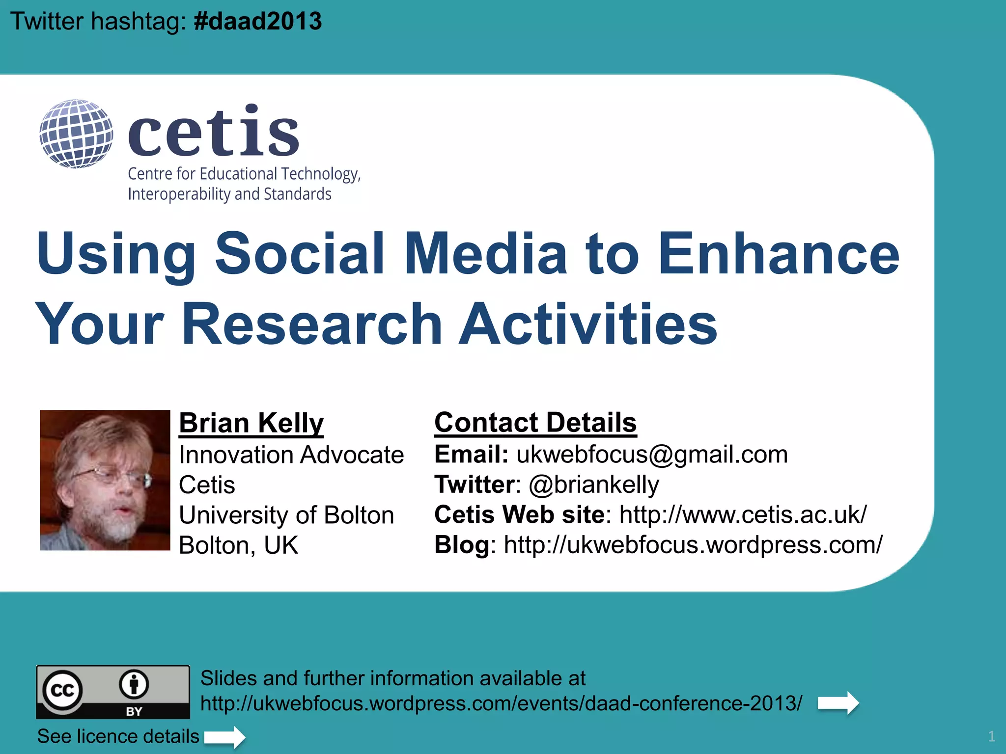 Twitter hashtag: #daad2013

Using Social Media to Enhance
Your Research Activities
Brian Kelly

Contact Details

Innovation Advocate
Cetis
University of Bolton
Bolton, UK

Email: ukwebfocus@gmail.com
Twitter: @briankelly
Cetis Web site: http://www.cetis.ac.uk/
Blog: http://ukwebfocus.wordpress.com/

Slides and further information available at
http://ukwebfocus.wordpress.com/events/daad-conference-2013/
See licence details

1

 