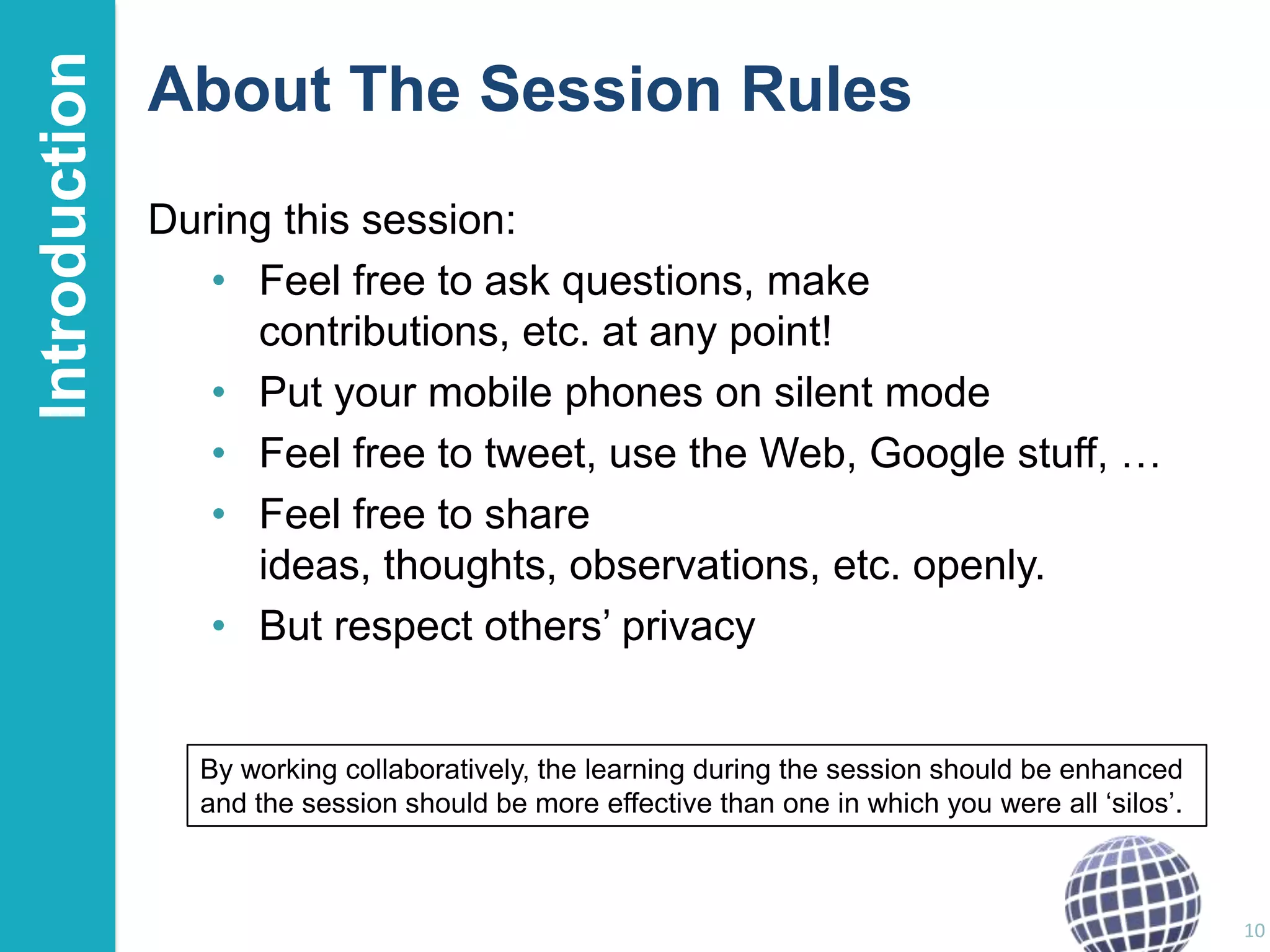 Introduction

About The Session Rules
During this session:
• Feel free to ask questions, make
contributions, etc. at any point!
• Put your mobile phones on silent mode
• Feel free to tweet, use the Web, Google stuff, …
• Feel free to share
ideas, thoughts, observations, etc. openly.
• But respect others‟ privacy

By working collaboratively, the learning during the session should be enhanced
and the session should be more effective than one in which you were all „silos‟.

10

 