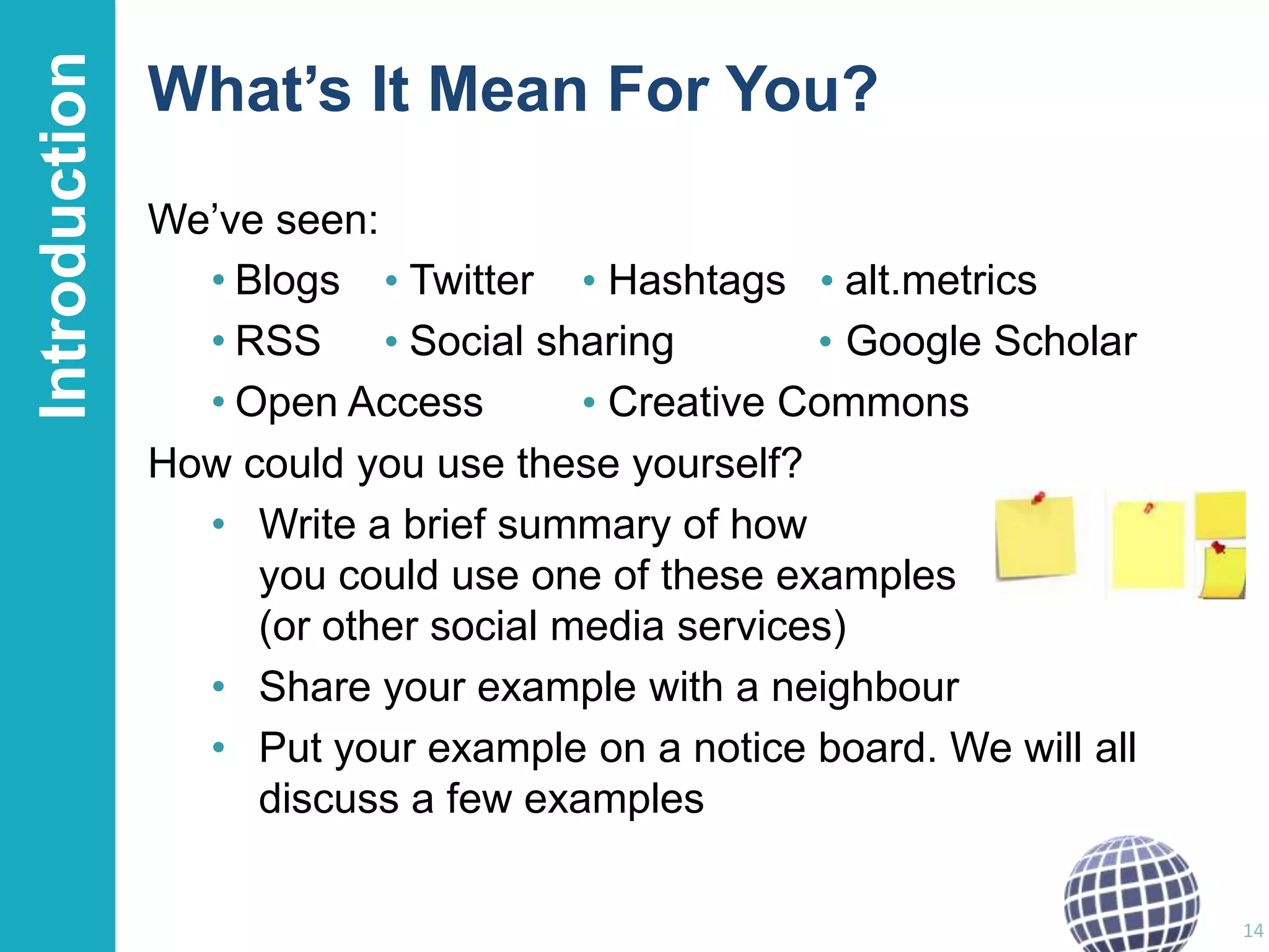 Introduction

What’s It Mean For You?
We‟ve seen:
• Blogs • Twitter • Hashtags • alt.metrics
• RSS • Social sharing
• Google Scholar
• Open Access
• Creative Commons
How could you use these yourself?
• Write a brief summary of how
you could use one of these examples
(or other social media services)
• Share your example with a neighbour
• Put your example on a notice board. We will all
discuss a few examples
14

 