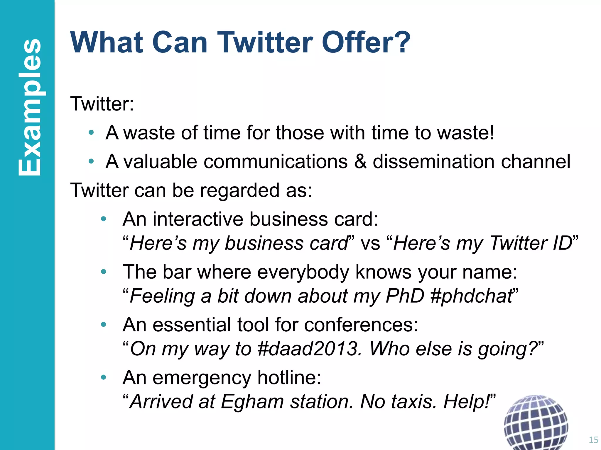 Examples

What Can Twitter Offer?
Twitter:
• A waste of time for those with time to waste!
• A valuable communications & dissemination channel
Twitter can be regarded as:
• An interactive business card:
“Here’s my business card” vs “Here’s my Twitter ID”
• The bar where everybody knows your name:
“Feeling a bit down about my PhD #phdchat”
• An essential tool for conferences:
“On my way to #daad2013. Who else is going?”
• An emergency hotline:
“Arrived at Egham station. No taxis. Help!”
15

 