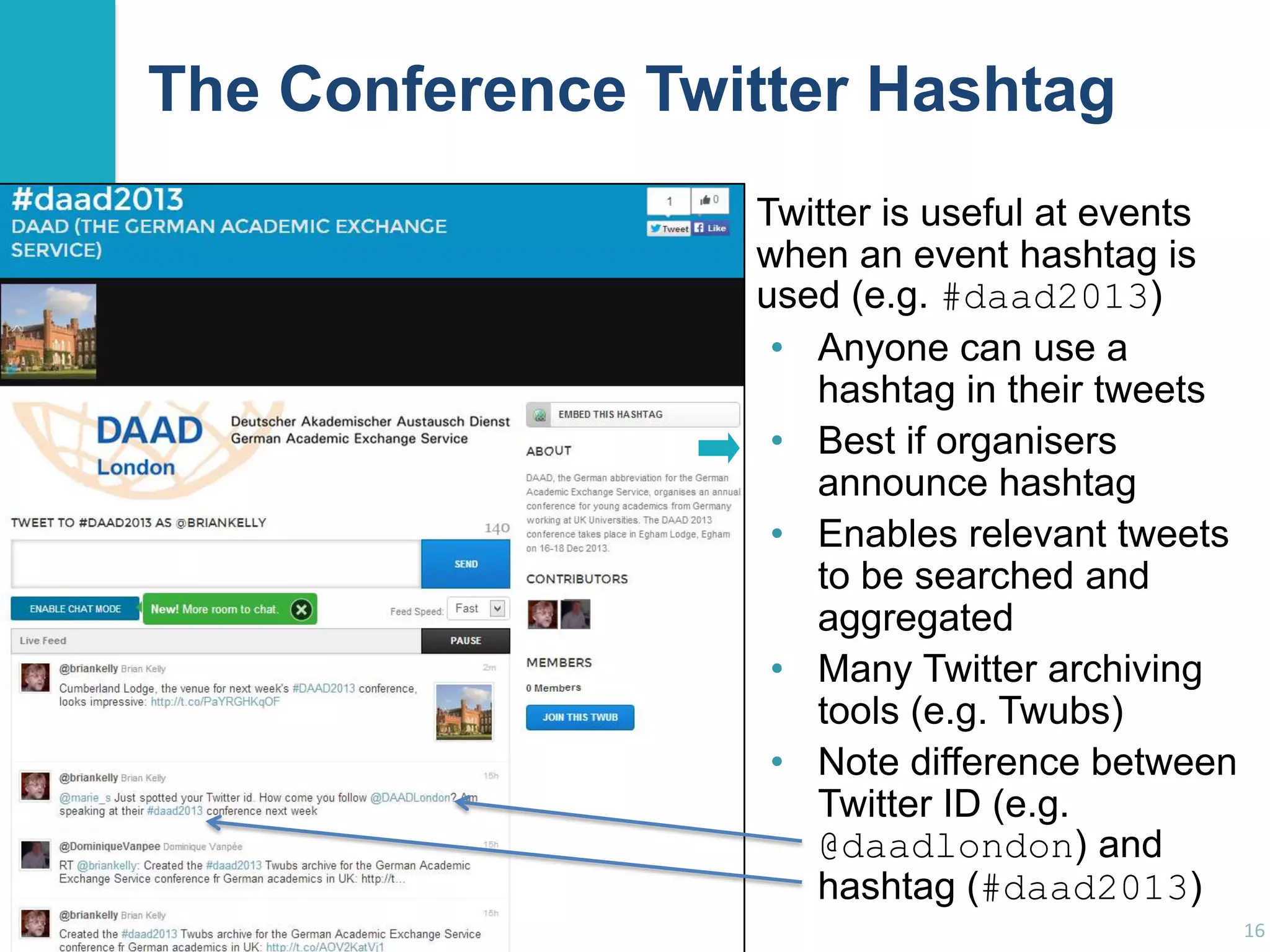 The Conference Twitter Hashtag
Twitter is useful at events
when an event hashtag is
used (e.g. #daad2013)
• Anyone can use a
hashtag in their tweets
• Best if organisers
announce hashtag
• Enables relevant tweets
to be searched and
aggregated
• Many Twitter archiving
tools (e.g. Twubs)
• Note difference between
Twitter ID (e.g.
@daadlondon) and
hashtag (#daad2013)
16

 