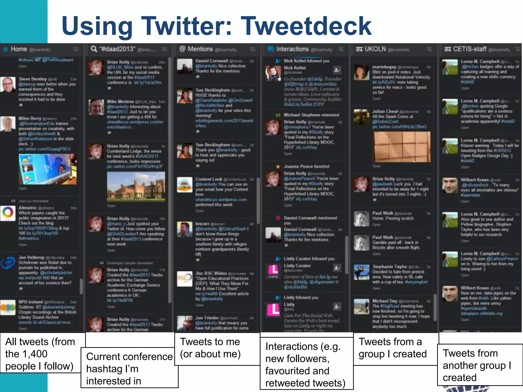 Using Twitter: Tweetdeck

All tweets (from
the 1,400
people I follow)

Tweets to me
Current conference (or about me)
hashtag I‟m
interested in

Interactions (e.g.
new followers,
favourited and
retweeted tweets)

Tweets from a
group I created

Tweets from
another group I
created
18

 