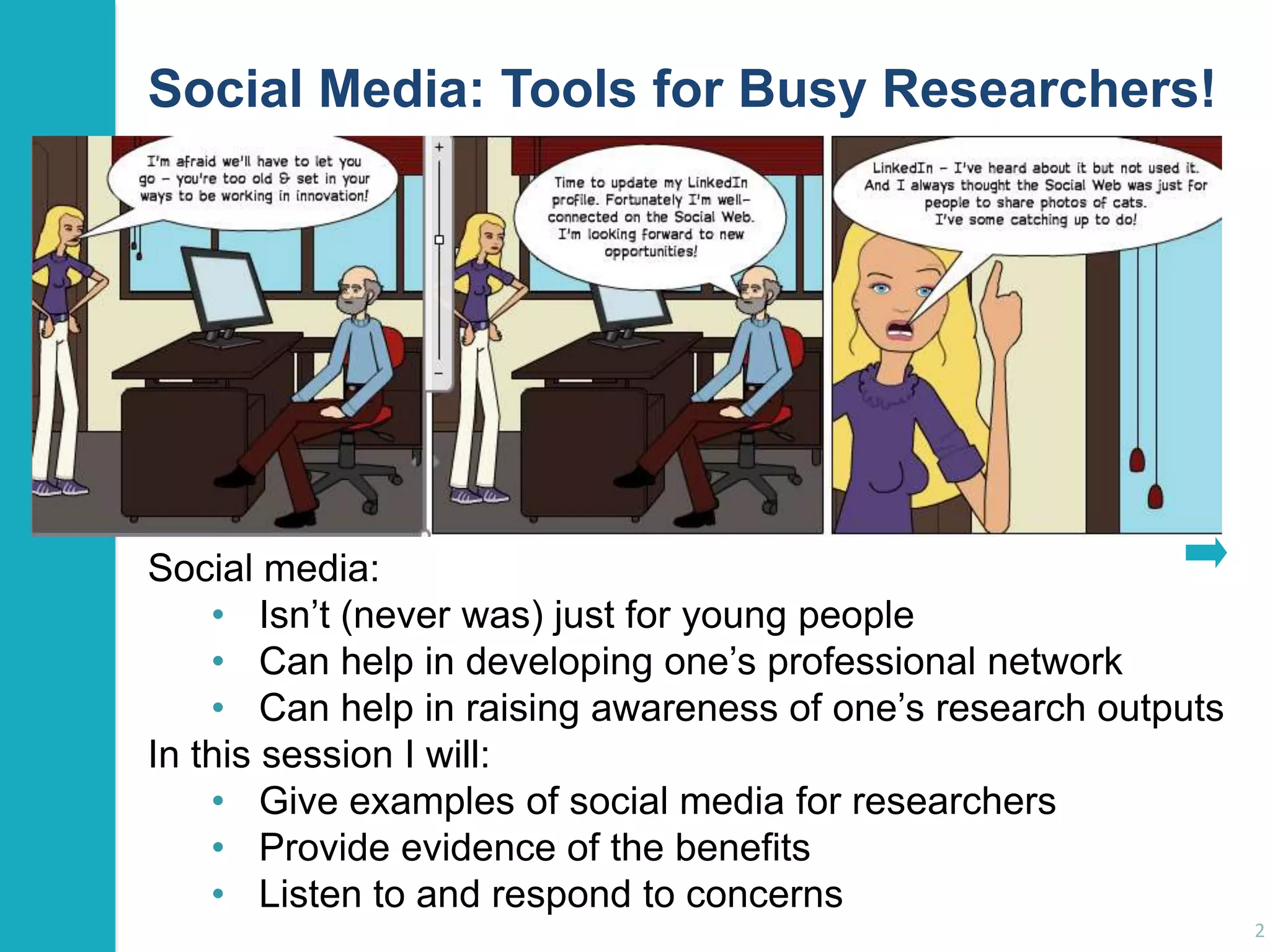 Social Media: Tools for Busy Researchers!

Social media:
• Isn‟t (never was) just for young people
• Can help in developing one‟s professional network
• Can help in raising awareness of one‟s research outputs
In this session I will:
• Give examples of social media for researchers
• Provide evidence of the benefits
• Listen to and respond to concerns
2

 