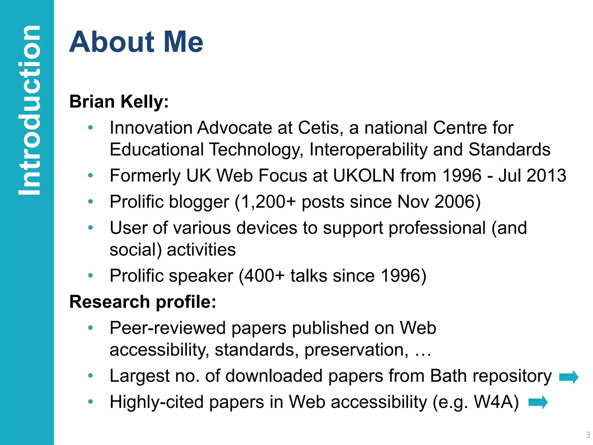 Introduction

About Me
Brian Kelly:
• Innovation Advocate at Cetis, a national Centre for
Educational Technology, Interoperability and Standards
• Formerly UK Web Focus at UKOLN from 1996 - Jul 2013
• Prolific blogger (1,200+ posts since Nov 2006)
• User of various devices to support professional (and
social) activities
• Prolific speaker (400+ talks since 1996)
Research profile:
• Peer-reviewed papers published on Web
accessibility, standards, preservation, …
• Largest no. of downloaded papers from Bath repository
• Highly-cited papers in Web accessibility (e.g. W4A)
3

 