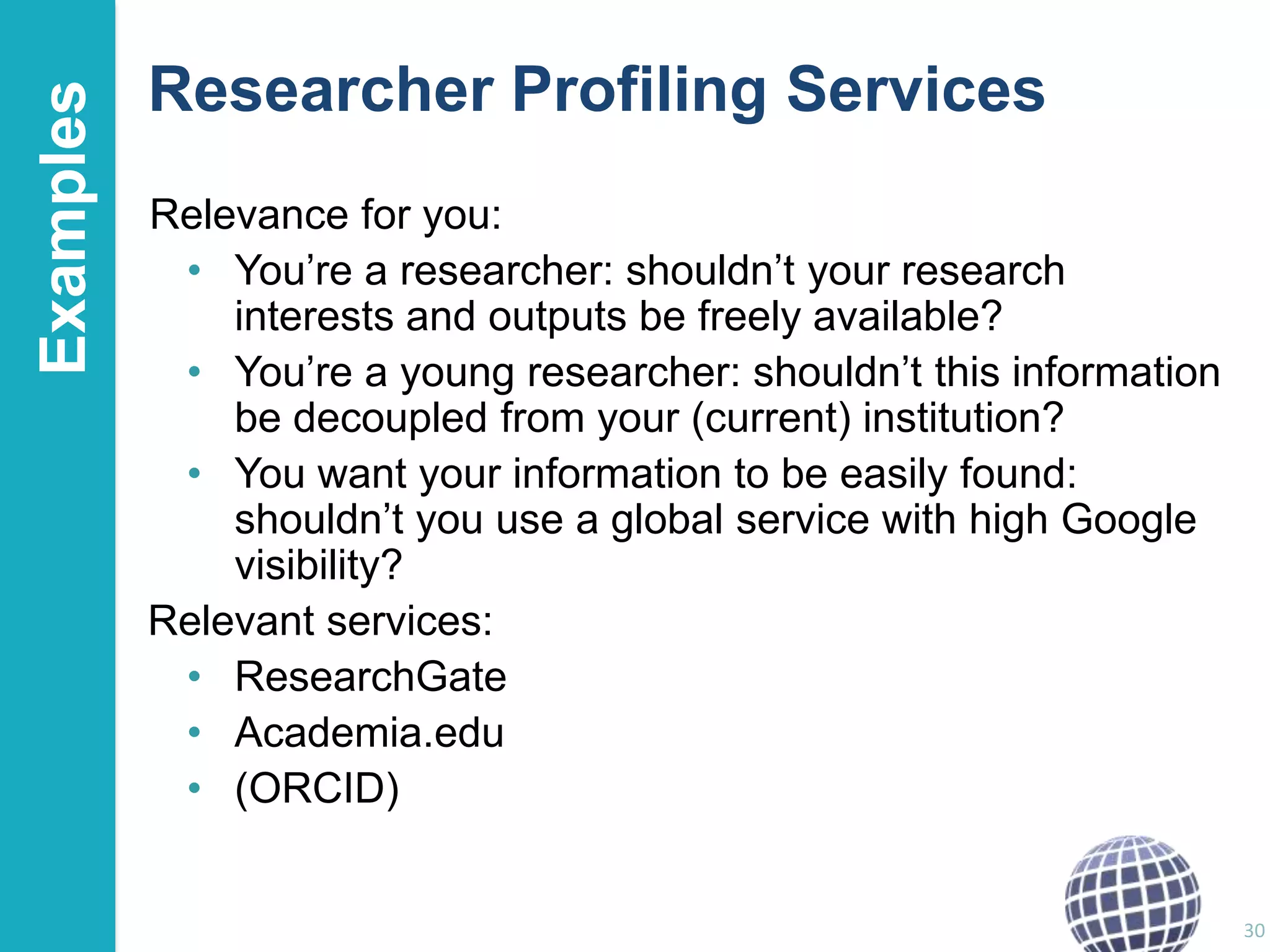 Examples

Researcher Profiling Services
Relevance for you:
• You‟re a researcher: shouldn‟t your research
interests and outputs be freely available?
• You‟re a young researcher: shouldn‟t this information
be decoupled from your (current) institution?
• You want your information to be easily found:
shouldn‟t you use a global service with high Google
visibility?
Relevant services:
• ResearchGate
• Academia.edu
• (ORCID)

30

 
