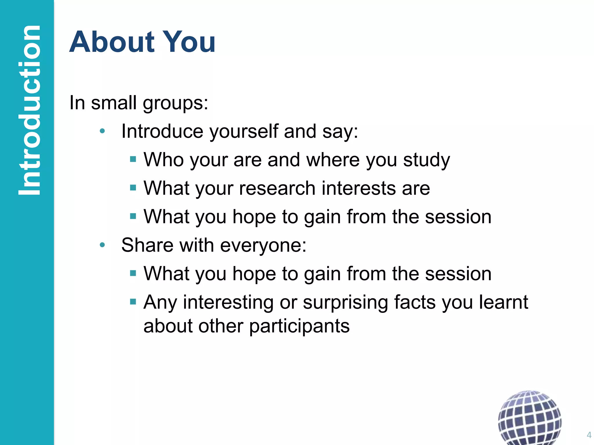 Introduction

About You
In small groups:
• Introduce yourself and say:
 Who your are and where you study
 What your research interests are
 What you hope to gain from the session
• Share with everyone:
 What you hope to gain from the session
 Any interesting or surprising facts you learnt
about other participants

4

 