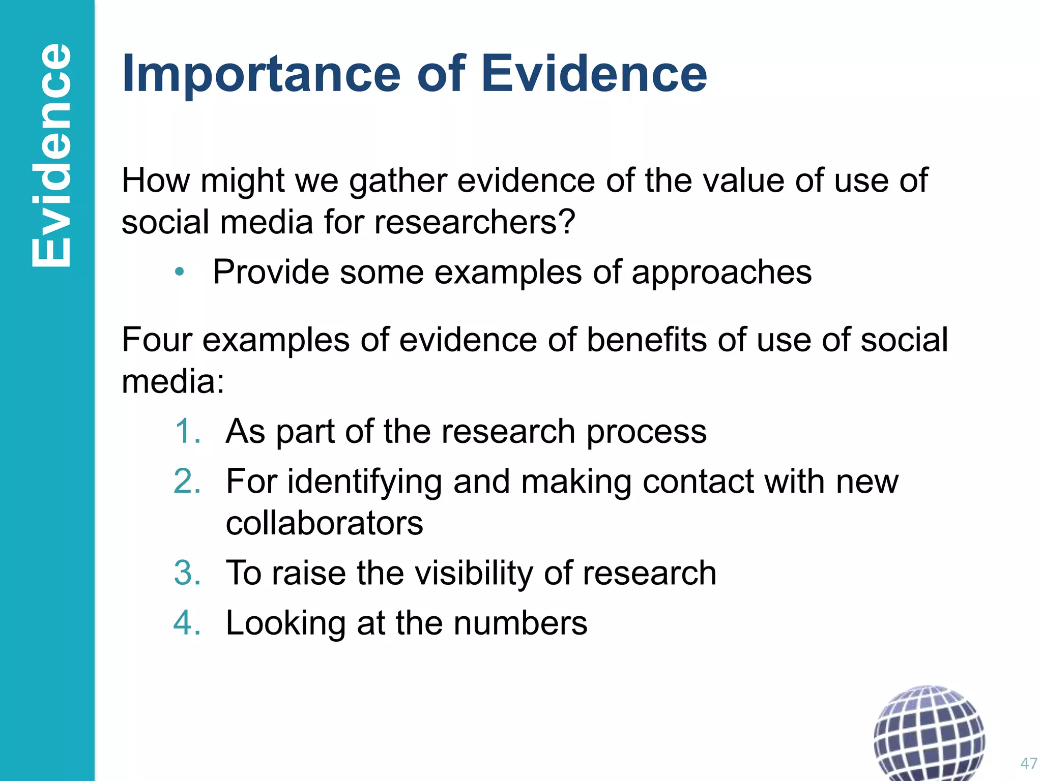 Evidence

Importance of Evidence
How might we gather evidence of the value of use of
social media for researchers?
• Provide some examples of approaches
Four examples of evidence of benefits of use of social
media:
1. As part of the research process
2. For identifying and making contact with new
collaborators
3. To raise the visibility of research
4. Looking at the numbers

47

 