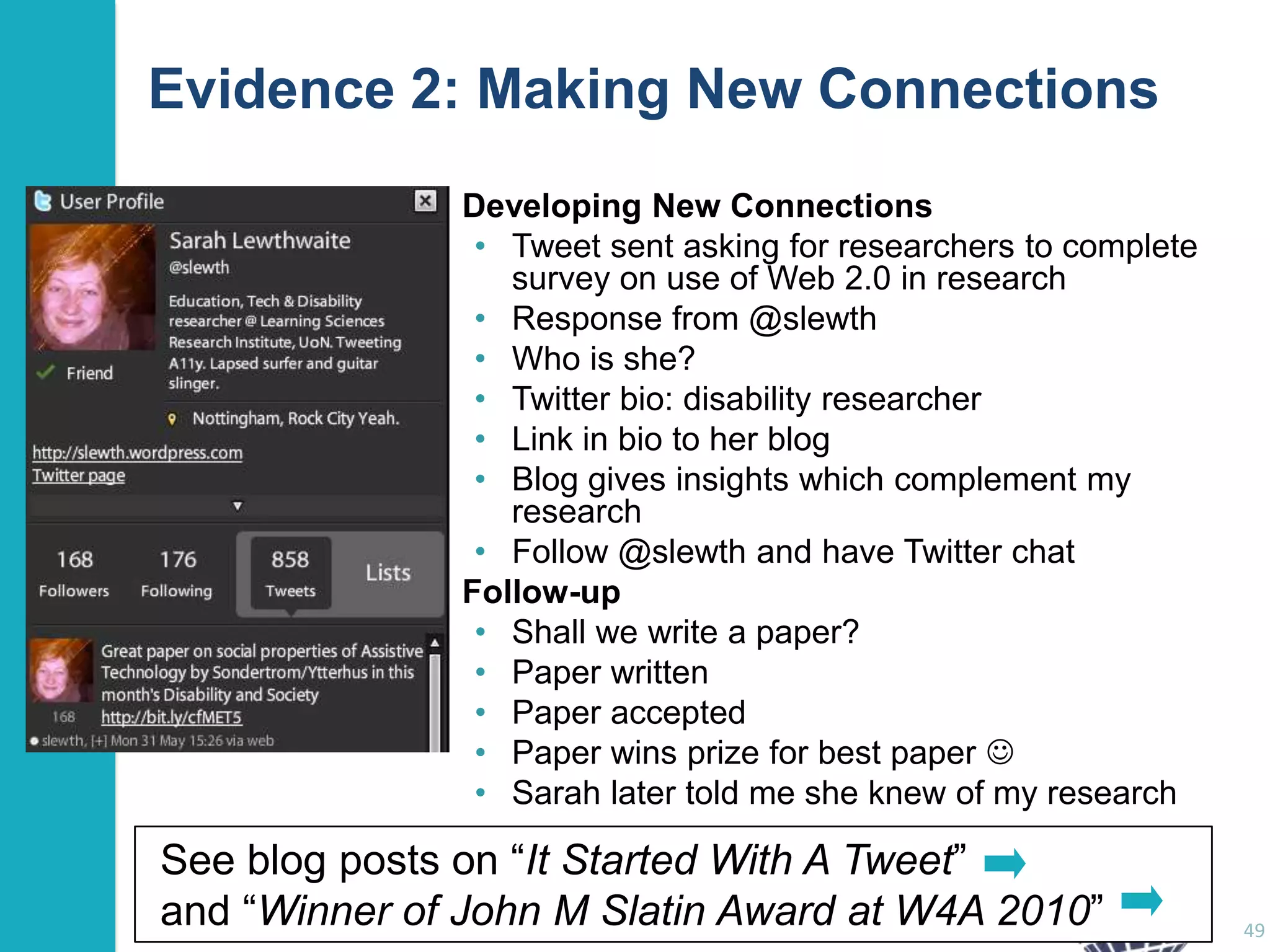 Evidence 2: Making New Connections
Developing New Connections
• Tweet sent asking for researchers to complete
survey on use of Web 2.0 in research
• Response from @slewth
• Who is she?
• Twitter bio: disability researcher
• Link in bio to her blog
• Blog gives insights which complement my
research
• Follow @slewth and have Twitter chat
Follow-up
• Shall we write a paper?
• Paper written
• Paper accepted
• Paper wins prize for best paper 
• Sarah later told me she knew of my research

See blog posts on “It Started With A Tweet”
and “Winner of John M Slatin Award at W4A 2010”

49

 