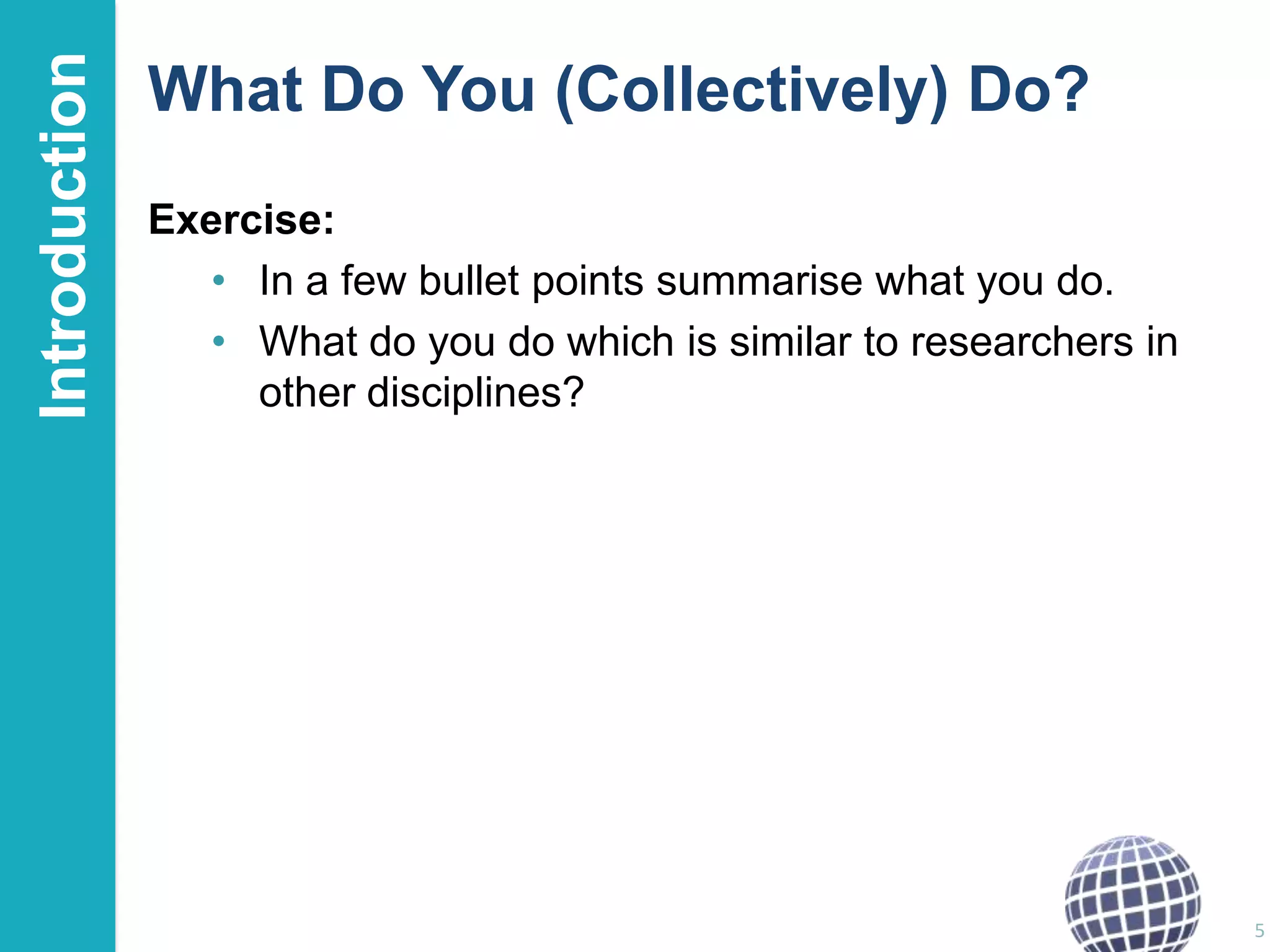 Introduction

What Do You (Collectively) Do?
Exercise:
• In a few bullet points summarise what you do.
• What do you do which is similar to researchers in
other disciplines?

5

 