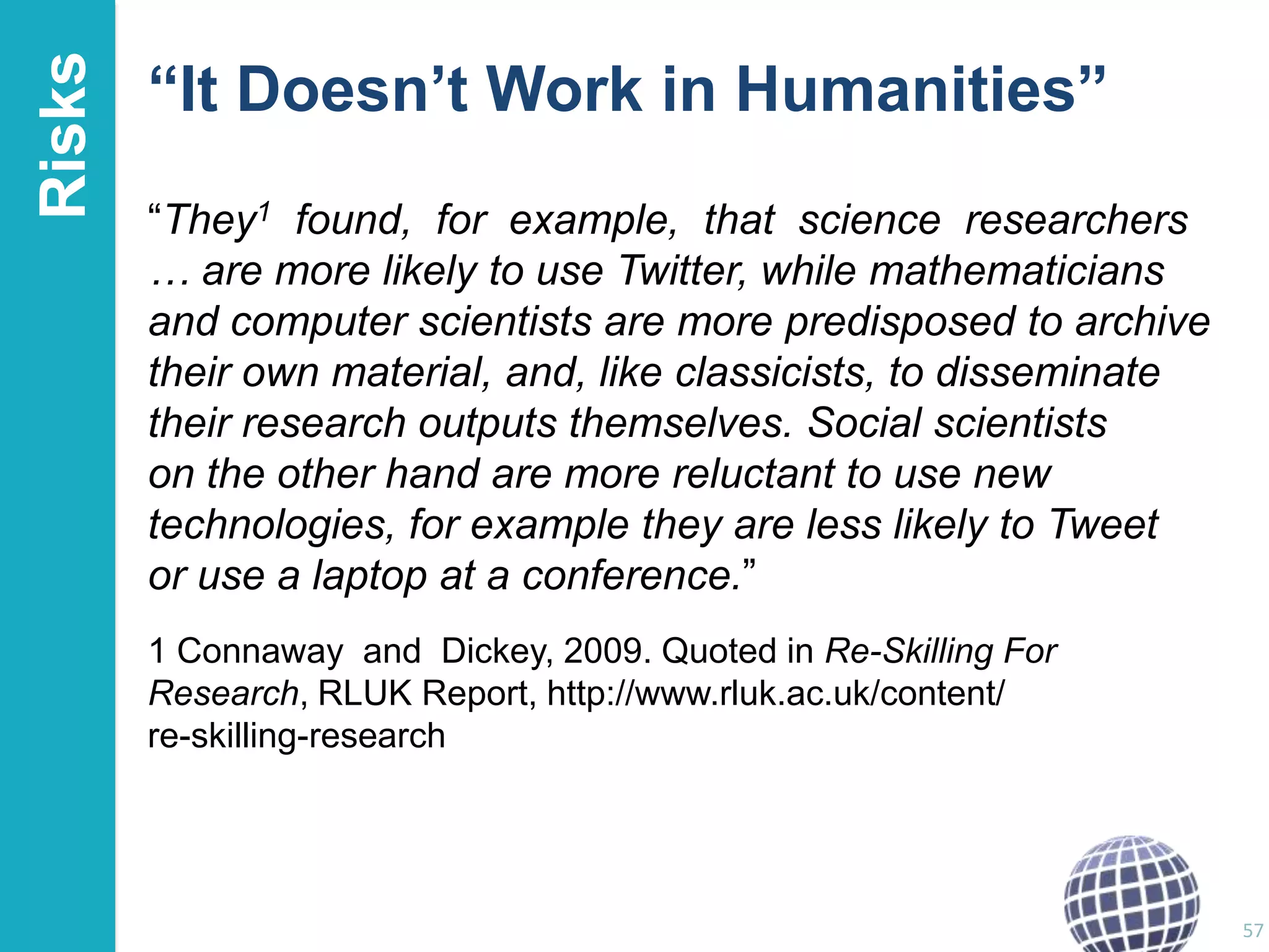 Risks

“It Doesn’t Work in Humanities”
“They1 found, for example, that science researchers
… are more likely to use Twitter, while mathematicians
and computer scientists are more predisposed to archive
their own material, and, like classicists, to disseminate
their research outputs themselves. Social scientists
on the other hand are more reluctant to use new
technologies, for example they are less likely to Tweet
or use a laptop at a conference.”
1 Connaway and Dickey, 2009. Quoted in Re-Skilling For
Research, RLUK Report, http://www.rluk.ac.uk/content/
re-skilling-research

57

 