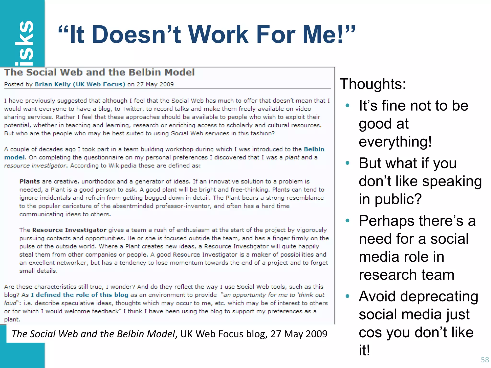 Risks

“It Doesn’t Work For Me!”

The Social Web and the Belbin Model, UK Web Focus blog, 27 May 2009

Thoughts:
• It‟s fine not to be
good at
everything!
• But what if you
don‟t like speaking
in public?
• Perhaps there‟s a
need for a social
media role in
research team
• Avoid deprecating
social media just
cos you don‟t like
it!
58

 
