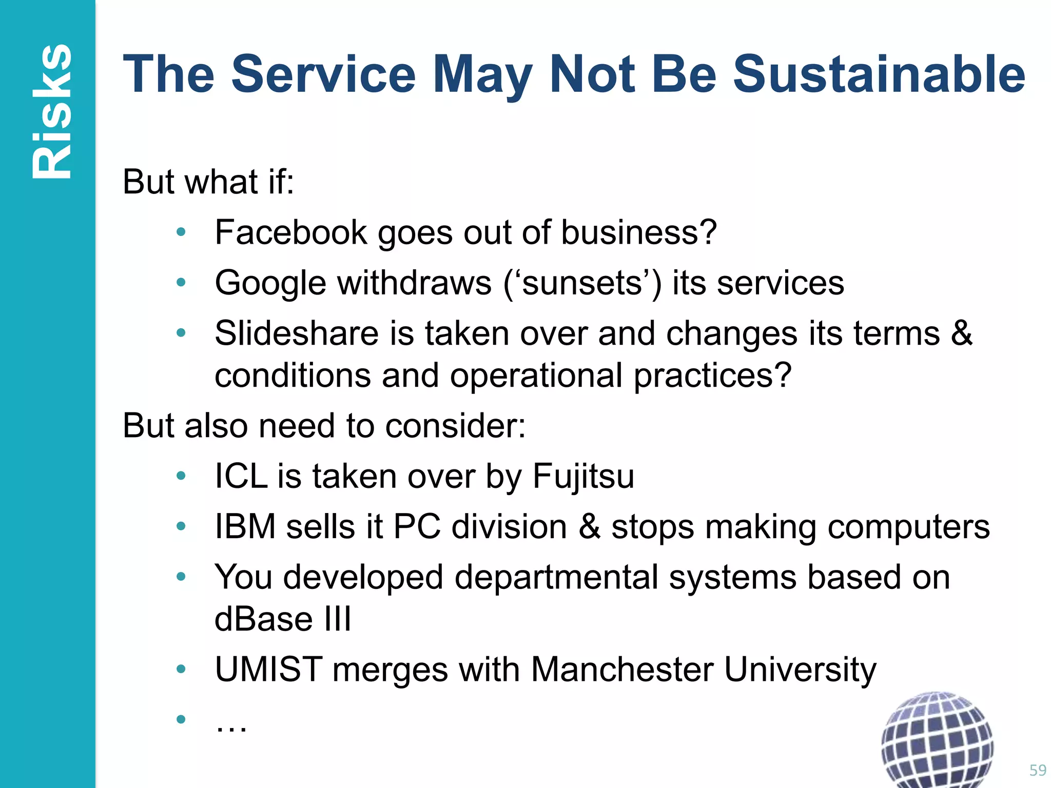Risks

The Service May Not Be Sustainable
But what if:
• Facebook goes out of business?
• Google withdraws („sunsets‟) its services
• Slideshare is taken over and changes its terms &
conditions and operational practices?
But also need to consider:
• ICL is taken over by Fujitsu
• IBM sells it PC division & stops making computers
• You developed departmental systems based on
dBase III
• UMIST merges with Manchester University
• …
59

 