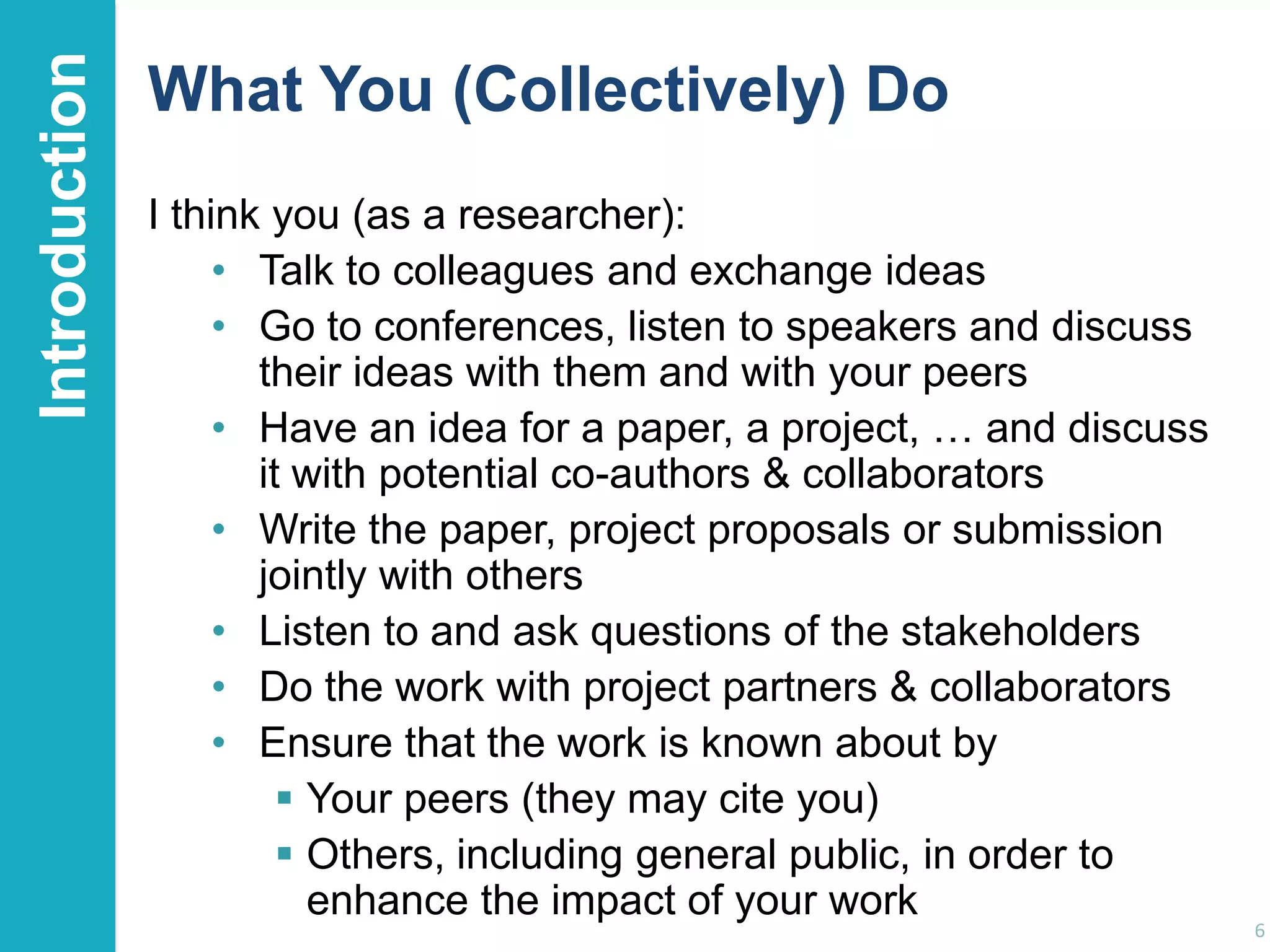 Introduction

What You (Collectively) Do
I think you (as a researcher):
• Talk to colleagues and exchange ideas
• Go to conferences, listen to speakers and discuss
their ideas with them and with your peers
• Have an idea for a paper, a project, … and discuss
it with potential co-authors & collaborators
• Write the paper, project proposals or submission
jointly with others
• Listen to and ask questions of the stakeholders
• Do the work with project partners & collaborators
• Ensure that the work is known about by
 Your peers (they may cite you)
 Others, including general public, in order to
enhance the impact of your work

6

 