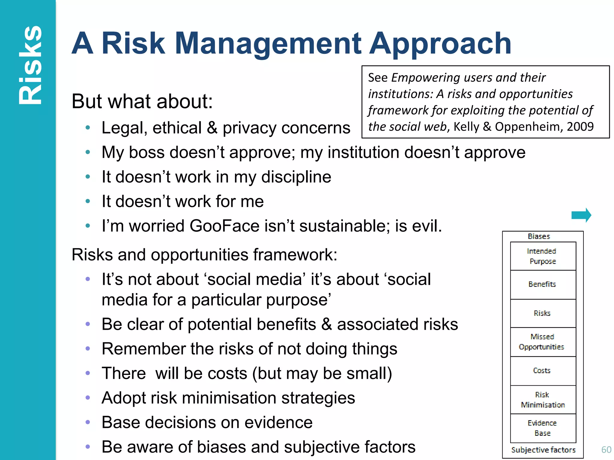 Risks

A Risk Management Approach
But what about:
•
•
•
•
•

See Empowering users and their
institutions: A risks and opportunities
framework for exploiting the potential of
the social web, Kelly & Oppenheim, 2009

Legal, ethical & privacy concerns
My boss doesn‟t approve; my institution doesn‟t approve
It doesn‟t work in my discipline
It doesn‟t work for me
I‟m worried GooFace isn‟t sustainable; is evil.

Risks and opportunities framework:
• It‟s not about „social media‟ it‟s about „social
media for a particular purpose‟
• Be clear of potential benefits & associated risks
• Remember the risks of not doing things
• There will be costs (but may be small)
• Adopt risk minimisation strategies
• Base decisions on evidence
• Be aware of biases and subjective factors

60

 