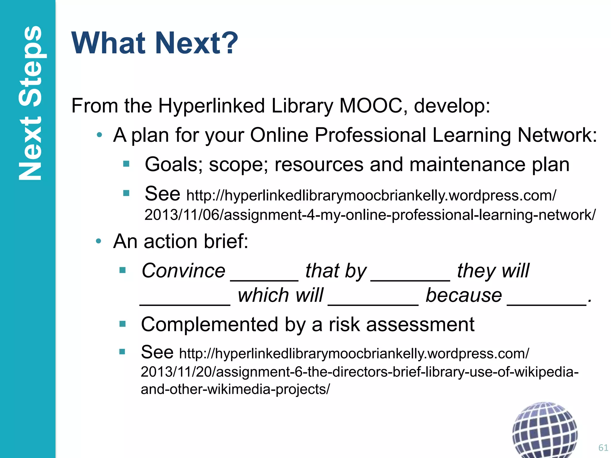 Next Steps

What Next?
From the Hyperlinked Library MOOC, develop:
• A plan for your Online Professional Learning Network:
 Goals; scope; resources and maintenance plan
 See http://hyperlinkedlibrarymoocbriankelly.wordpress.com/
2013/11/06/assignment-4-my-online-professional-learning-network/

• An action brief:
 Convince ______ that by _______ they will
________ which will ________ because _______.
 Complemented by a risk assessment
 See http://hyperlinkedlibrarymoocbriankelly.wordpress.com/
2013/11/20/assignment-6-the-directors-brief-library-use-of-wikipediaand-other-wikimedia-projects/

61

 