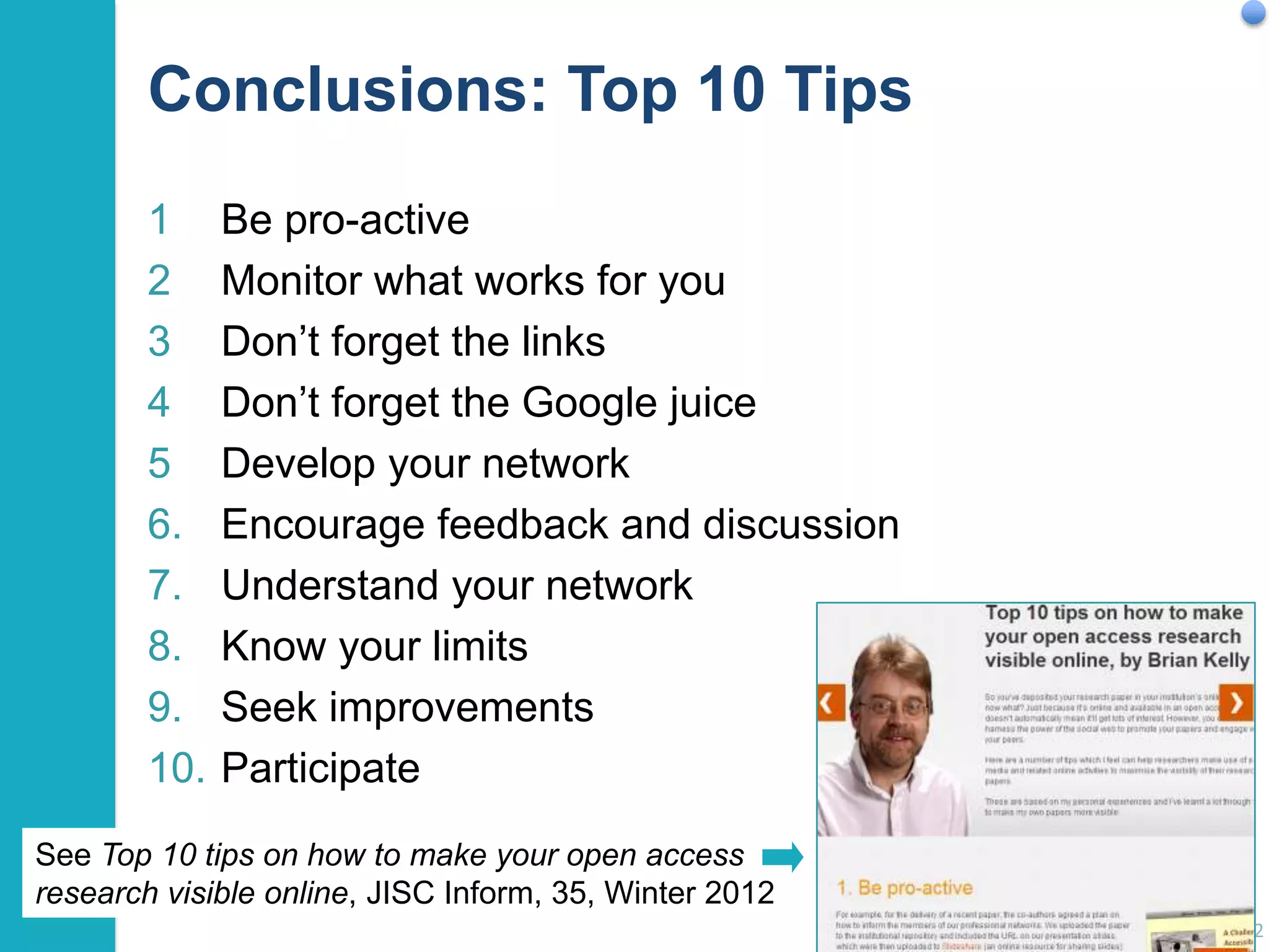Conclusions: Top 10 Tips
1
2
3
4
5
6.
7.
8.
9.
10.

Be pro-active
Monitor what works for you
Don‟t forget the links
Don‟t forget the Google juice
Develop your network
Encourage feedback and discussion
Understand your network
Know your limits
Seek improvements
Participate

See Top 10 tips on how to make your open access
research visible online, JISC Inform, 35, Winter 2012
62

 