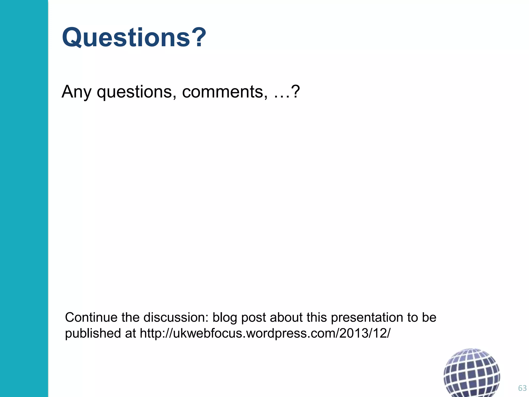 Questions?
Any questions, comments, …?

Continue the discussion: blog post about this presentation to be
published at http://ukwebfocus.wordpress.com/2013/12/

63

 