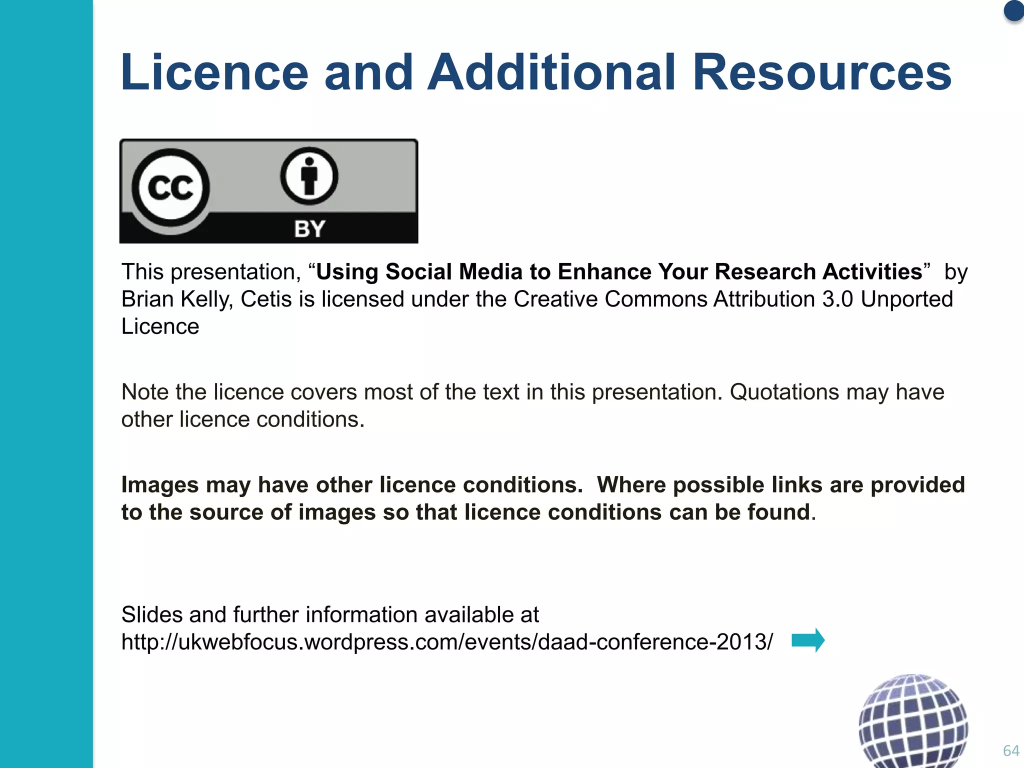 Licence and Additional Resources

This presentation, “Using Social Media to Enhance Your Research Activities” by
Brian Kelly, Cetis is licensed under the Creative Commons Attribution 3.0 Unported
Licence
Note the licence covers most of the text in this presentation. Quotations may have
other licence conditions.
Images may have other licence conditions. Where possible links are provided
to the source of images so that licence conditions can be found.

Slides and further information available at
http://ukwebfocus.wordpress.com/events/daad-conference-2013/

64

 