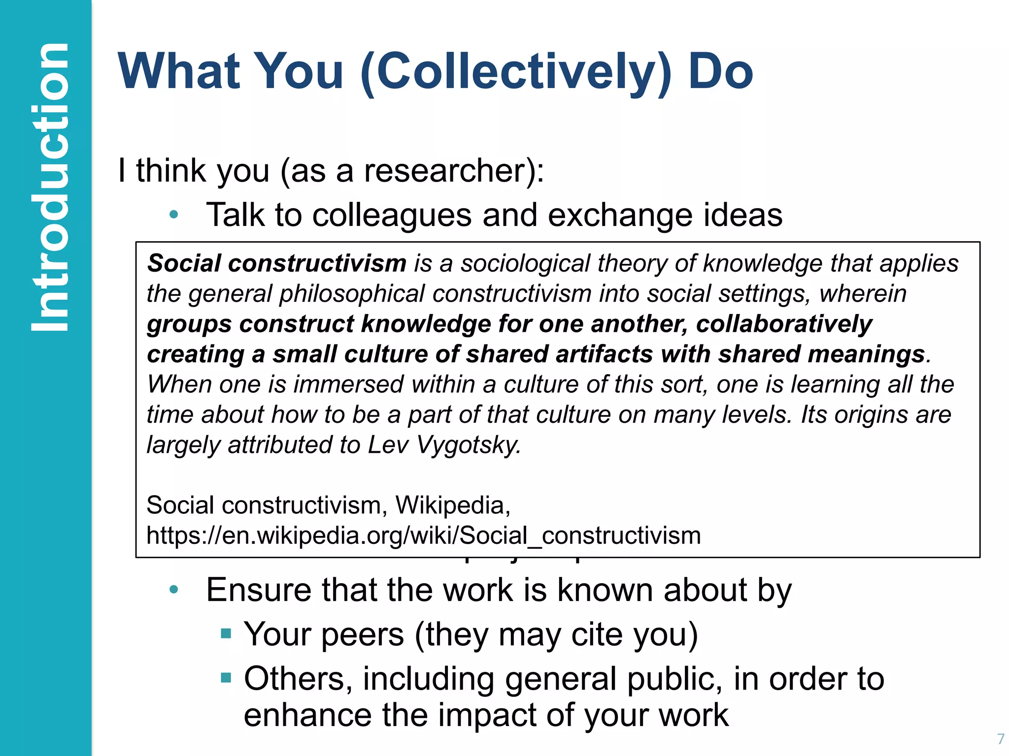 Introduction

What You (Collectively) Do
I think you (as a researcher):
• Talk to colleagues and exchange ideas
• Go to conferences, listen theory of knowledge discuss
Social constructivism is a sociologicalto speakers and that applies
the general philosophical constructivismwithsocial settings, wherein
their ideas with them and into your peers
groups construct knowledge for one another, collaboratively
• Have an culture of shared artifacts with shared meanings.
creating a small idea for a paper, a project, … and discuss
it with potential co-authors this sort, one is learning all the
When one is immersed within a culture of& collaborators
time about how to paper, project proposals or submission
• Write the be a part of that culture on many levels. Its origins are
largely attributed to Lev Vygotsky.
jointly with others
• Listen to and ask questions of the stakeholders
Social constructivism, Wikipedia,
https://en.wikipedia.org/wiki/Social_constructivism
• Do the work with project partners & collaborators
• Ensure that the work is known about by
 Your peers (they may cite you)
 Others, including general public, in order to
enhance the impact of your work

7

 