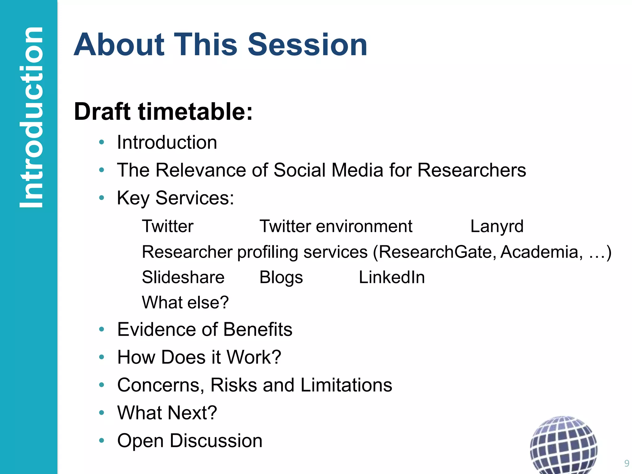 Introduction

About This Session
Draft timetable:
• Introduction
• The Relevance of Social Media for Researchers
• Key Services:
Twitter
Twitter environment
Lanyrd
Researcher profiling services (ResearchGate, Academia, …)
Slideshare
Blogs
LinkedIn
What else?

•
•
•
•
•

Evidence of Benefits
How Does it Work?
Concerns, Risks and Limitations
What Next?
Open Discussion
9

 