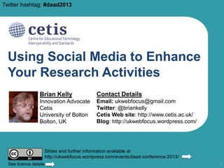 Twitter hashtag: #daad2013

Using Social Media to Enhance
Your Research Activities
Brian Kelly

Contact Details

Innovation Advocate
Cetis
University of Bolton
Bolton, UK

Email: ukwebfocus@gmail.com
Twitter: @briankelly
Cetis Web site: http://www.cetis.ac.uk/
Blog: http://ukwebfocus.wordpress.com/

Slides and further information available at
http://ukwebfocus.wordpress.com/events/daad-conference-2013/
See licence details

1

 