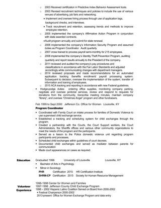 o 2003 Received certification in Predictive Index Behavior Assessment tools.
o 2003 Revised recruitment techniques and policies to include the use of various
venues of advertising, job fairs and networking.
• Implement and oversee hiring process through use of application logs,
background checks, and interviews.
• Track recruitment and retention, assessing trends and methods to improve
employee retention.
o 2005 implemented the company’s Affirmative Action Program in conjunction
with state awarded contracts.
•Audit program annually and submit for state renewal.
o 2006 implemented the company’s Information Security Program and assumed
duties as Program Coordinator. Audit quarterly.
o 2007 cross trained to process payroll semi-monthly for 215 employees.
o 2008 implemented the company’s Identity Theft Prevention Program, auditing
quarterly and report results annually to the President of the company.
o 2011 reviewed and audited the company’s pay procedures and
classifications in accordance with the Fair Labor Standards and adjusted
accordingly while communicating changes with department managers.
o 2014 reviewed proposals and made recommendations for an automated
application tracking /benefits enrollment/ payroll processing system.
Subsequent to decision, oversaw the implementation of the system, transfer of
information and training of employees.
o 2015 ACA tracking and reporting in accordance with new Federal guidelines.
 Hodge-podge duties: ordering office supplies, monitoring company parking,
negotiate and oversee janitorial services, review and respond to requests for
donations from the community, transcribe meeting minutes, maintain company
“library”, and oversee “Christmas Angel” program and other fundraisers.
Feb 1999 to Sept 2000 Jefferson Co. Office for Women Louisville, KY
Program Coordinator
 Coordinated with Family Court on intake process for families of Domestic Violence to
use supervised child exchange service.
 Established a tracking and scheduling system for child exchanges through the
program.
 Created a partnership with the Courts, the Court Support workers, the Court
Administrators, the Sheriffs offices and various other community organizations to
meet the needs of the program and the participants.
 Served as a liaison to the Police domestic violence unit regarding program
participants and processes.
 Scheduled child exchanges within guidelines of court decrees.
 Documented child exchanges and served as mediator between parents for
communication
 Made court appearances on cases as required.
Education Graduated 1996 University of Louisville Louisville, KY
 Bachelor of Arts in Psychology
 Minor in Sociology
PHR Certification 2010 HR Certification Institute
SHRM-CP Certification 2015 Society for Human Resource Management
Volunteer
Experience
1996-1998 Center for Women and Families
1997-1998 Jefferson County Child Exchange Program
1998 – 2002 Hispanic Latino Coalition Served on Board from 2000-2002
 Festival Chairperson 2000-2002
2013-present Office for Women Exchange Program and data entry
 