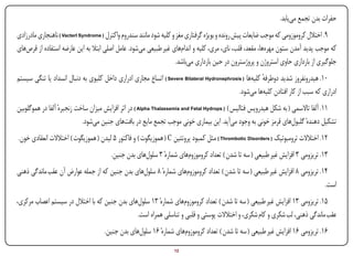 ‫حفرات بدن تجمع مییابد.‬
‫9. اختالل کروموزومی که موجب ضایعات پیش رونده و بویژه گرفتاری مغز و کلیه شود مانند سندروم واکترل ( ‪ ) Vacterl Syndrome‬ناهنجاری مادرزادی‬
‫که موجب پدید آمدن ستون مهرهها، مقعد، قلب، نای، مری، کلیه و اندامهای غیر طبیعی میشود. عامل اصلی ابتال به این عارضه استفاده از قرصهای‬
                                                                      ‫جلوگیری از بارداری حاوی استروژن و پروژسترون در حین بارداری میباشد.‬
‫01. هیدرونفروز شدید دوطرفه کلیهها ( ‪ ) Severe Bilateral Hydronephrosis‬اتساع مجاری ادراری داخل کلیوی به دنبال انسداد یا تنگی سیستم‬
                                                                                                       ‫ٔ‬
                                                                                            ‫ادراری که سبب از کار افتادن کلیهها میشود.‬
‫11. آلفا تاالسمی ( به شکل هیدروپس فتالیس ) ( ‪ ) Alpha Thalassemia and Fetal Hydrops‬در اثر افزایش میزان ساخت زنجیرهٔ آلفا در هموگلوبین‬
                            ‫تشکیل دهندهٔ گلبولهای قرمز خونی به وجود میآید. این بیماری خونی موجب تجمع مایع در بافتهای جنین میشود.‬
 ‫21. اختالالت ترومبوتیک ( ‪ ) Thrombotic Disorders‬مثل کمبود پروتئین ‪ ( C‬هموزیگوت ) و فاکتور 5 لیدن ( هموزیگوت ) اختالالت انعقادی خون.‬
                                        ‫31. تریزومی 3 افزایش غیر طبیعی ( سه تا شدن ) تعداد کروموزومهای شمارهٔ 3 سلولهای بدن جنین.‬
‫41. تریزومی 8 افزایش غیر طبیعی ( سه تا شدن ) تعداد کروموزومهای شمارهٔ 8 سلولهای بدن جنین که از جمله عوارض آن عقب ماندگی ذهنی‬
                                                                                                                           ‫است.‬
‫51. تریزومی 31 افزایش غیر طبیعی ( سه تا شدن ) تعداد کروموزومهای شمارهٔ 31 سلولهای بدن جنین که با اختالل در سیستم اعصاب مرکزی،‬
                                               ‫عقب ماندگی ذهنی، لب شکری و کام شکری، و اختالالت پوستی و قلبی و تناسلی همراه است.‬
                                     ‫61. تریزومی 61 افزایش غیر طبیعی ( سه تا شدن ) تعداد کروموزومهای شمارهٔ 61 سلولهای بدن جنین.‬
‫‪Print‬‬    ‫‪search‬‬                                        ‫‪Prev‬‬        ‫21‬       ‫‪Next‬‬                              ‫‪Home‬‬        ‫‪Full‬‬         ‫‪Exit‬‬
 