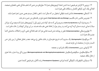 ‫71. تریزومی 81 افزایش غیر طبیعی ( سه تا شدن ) تعداد کروموزومهای شمارهٔ 81 سلولهای بدن جنین که با عقب ماندگی ذهنی، ناهنجاری جمجمه،‬
                                                                        ‫افتادگی پلک، کری، کوتاهی انگشتان و مشکالت قلبی همراه است.‬
                                                                                                                              ‫ِ‬
        ‫81. آنانسفالی ( ‪ ) Anencephaly‬نداشتن قسمت فوقانی استخوان سر که ممکن است با نقص یا فقدان سیستم عصبی جنین ( مغز ) همراه باشد.‬
                        ‫91. هیدروپس فتالیس با هر مکانیسم ( ‪ ) Fetal Hydrops with any Etiology‬تجمع مایع در بافتهای بدن جنین به هر علت.‬
‫02. سندروم فریاد گربه ( ‪ ) Cat’s Cry Syndrome‬سندروم وراثتی که به علت کوتاه شدن بازوی یکی از کروموزومهای شمارهٔ 5 به وجود میآید. نوزادان‬
 ‫مبتال با صدایی شبیه به صدای گربه گریه میکنند و در بیشتر موارد از لحاظ ذهنی عقب مانده هستند. سر این نوزادان کوچکتر از حالت عادی است.‬
‫12. هولوپروزنسفالی ( ‪ ) Holoprosencephaly‬نقص در پوشانده شدن قسمت قدامی مغز که با عقب افتادگی ذهنی، کری، و اختالالت ساختمانی کاسه‬
‫ٔ‬
                                                                                                              ‫چشم و فک همراه است.‬
‫22. سیرنگومیلیا ( ‪ ) Syringomyelia‬یک سندروم که به تدریج حفرهسازی در طناب نخاعی رخ میدهد. ضعف و تحلیل عضالنی، از بین رفتن حس‬
                                                                                   ‫المسه و حرارت از مشخصات این عارضه هستند.‬
                                                                          ‫32. کرانیوشی سیس ( ‪ ) Cranioschisis‬شکاف مادرزادی در جمجمه.‬
‫42. مننگوانسفالوسل، مننگوهیدروانسفالوسل ( ‪ ) Meningoencephalocele and Meningohydroencephalocele‬بیرون زدگی پردهٔ مننژ و مادهٔ مغزی‬
                                                                                                               ‫از خالل شکاف جمجمه.‬
                      ‫52. دیسپالزی تاناتوفوریک یا کوتولگی کشندهٔ نوزادی ( ‪ ) Thanatophoric Dysplasia‬رشد ناکامل و غیر طبیعی کشندهٔ جنین.‬


‫‪Print‬‬       ‫‪search‬‬                                       ‫‪Prev‬‬        ‫31‬        ‫‪Next‬‬                              ‫‪Home‬‬       ‫‪Full‬‬          ‫‪Exit‬‬
 