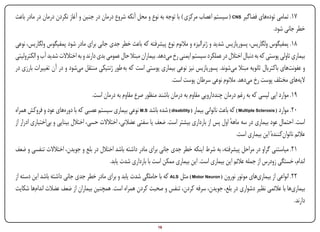 ‫71. تمامی تودههای فضاگیر ‪ ( CNS‬سیستم اعصاب مرکزی ) با توجه به نوع و محل آنکه شروع درمان در جنین و آغاز نکردن درمان در مادر باعث‬
                                                                                                                    ‫خطر جانی شود.‬
‫81. پمفیگوس ولگاریس، پسوریازیس شدید و ژنرالیزه و مالنوم نوع پیشرفته که باعث خطر جدی جانی برای مادر شود پمفیگوس ولگاریس، نوعی‬
‫بیماری تاولی پوستی که به دنبال اختالل در عملکرد سیستم ایمنی رخ میدهد. بیماران مبتال حال عمومی بدی دارند و به اختالالت شدید آب و الکترولیتی‬
‫و عفونتهای باکتریال ثانویه مبتال میشوند. پسوریازیس نیز نوعی بیماری پوستی است که به طور ژنتیکی منتقل میشود و در آن تغییرات بارزی در‬
                                                                           ‫الیههای مختلف پوست رخ میدهد. مالنوم نوعی سرطان پوست است.‬
                                    ‫91. موارد اپی لپسی که به رغم درمان چنددارویی مقاوم به درمان باشند منظور صرع مقاوم به درمان است.‬
‫02. موارد ( ‪ ) Multiple Sclerosis‬که باعث ناتوانی بیمار ( ‪ ) disability‬شده باشد ‪ M.S‬نوعی بیماری سیستم عصبی که با دورههای عود و فروکش همراه‬
‫است. احتمال عود بیماری در سه ماهه اول پس از بارداری بیشتر است. ضعف یا سفتی عضالنی، اختالالت حسی، اختالل بینایی و بیاختیاری ادرار از‬
                                                                                                      ‫ٔ‬
                                                                                                         ‫عالئم ناتوانکنندهٔ این بیماری است.‬
‫12. میاستنی گراو در مراحل پیشرفته، به شرط اینکه خطر جدی جانی برای مادر داشته باشد اختالل در بلع و جویدن، اختالالت تنفسی و ضعف‬
                                         ‫اندام، خستگی زودرس از جمله عالئم این بیماری است. این بیماری ممکن است با بارداری شدت یابد.‬
‫22. انواعی از بیماریهای موتور نورون ( ‪ ) Motor Neuron‬مثل ‪ ALS‬که با حاملگی شدت یابد و برای مادر خطر جدی جانی داشته باشد این دسته از‬
‫بیماریها با عالئمی نظیر دشواری در بلع، جویدن، سرفه کردن، تنفس و صحبت کردن همراه است. همچنین بیماران از ضعف عضالت اندامها شکایت‬
                                                                                                                                 ‫دارند.‬


‫‪Print‬‬    ‫‪search‬‬                                         ‫‪Prev‬‬        ‫61‬        ‫‪Next‬‬                               ‫‪Home‬‬       ‫‪Full‬‬       ‫‪Exit‬‬
 