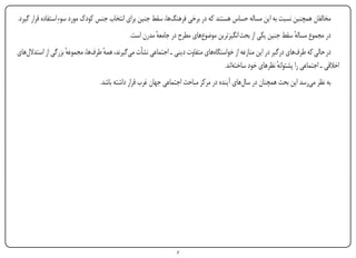 ‫مخالفان همچنین نسبت به این مساله حساس هستند که در برخی فرهنگ‌ها، سقط جنین برای انتخاب جنس کودک مورد سوءِ استفاده قرار گیرد.‬
                                               ‫در مجموع مساله سقط جنین یکی از بحث انگیزترین موضوع‌های مطرح در جامعه مدرن است.‬
                                                         ‫ٔ‬                                                     ‫ٔ‬
‫در حالی که طرف‌های درگیر در این منازعه از خواستگاه‌های متفاوت دینی ـ اجتماعی نشأت می‌گیرند، همه طرف‌ها، مجموعه بزرگی از استدالل‌های‬
                     ‫ٔ‬              ‫ٔ‬
                                                                                      ‫اخالقی ـ اجتماعی را پشتوانه نظرهای خود ساخته‌اند.‬
                                                                                                             ‫ٔ‬
                                  ‫به نظر می‌رسد این بحث همچنان در سال‌های آینده در مرکز مباحث اجتماعی جهان غرب قرار داشته باشد.‬




‫‪Print‬‬    ‫‪search‬‬                                       ‫‪Prev‬‬         ‫7‬        ‫‪Next‬‬                             ‫‪Home‬‬        ‫‪Full‬‬      ‫‪Exit‬‬
 