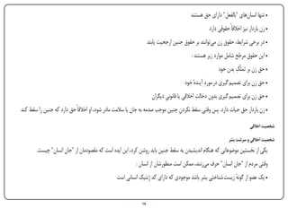 ‫• تنها انسان‌های "بالفعل" دارای حق هستند‬
                                                                                                       ‫• زن باردار نیز اخالقاً حقوقی دارد‬
                                                                         ‫• در برخی شرایط، حقوق زن می‌توانند بر حقوق جنین ارجحیت یابند‬
                                                                                               ‫• این حقوق مرجح شامل موارد زیر هستند :‬
                                                                                                                       ‫ّ‬
                                                                                                                    ‫ِ‬
                                                                                                            ‫• حق زن بر تملّک بدن خود‬
                                                                                           ‫• حق زن برای تصمیم گیری در موردِ آیندهٔ خود‬
                                                                                                   ‫ِ‬
                                                                           ‫• حق زن برای تصمیم گیری بدون دخالت اخالقی یا قانونی دیگران‬
                                                                                  ‫ِ‬
        ‫• زن باردار حق حیات دارد. پس وقتی سقط نکردن جنین موجب صدمه به جان یا سالمت مادر شود، او اخالقاً حق دارد که جنین را سقط کند‬
                                                                                       ‫ِ‬

                                                                                                                              ‫شخصیت اخالقی‬

                                                                                                                  ‫شخصیت اخالقی و سرشت بشر‬
               ‫یکی از نخستین موضوعاتی که هنگام اندیشیدن به سقط جنین باید روشن کرد، این ایده است که مقصودمان از "جان انسان" چیست.‬
                                                                ‫وقتی مردم از "جان انسان" حرف می‌زنند، ممکن است منظورشان از انسان :‬
                                                       ‫• یک عضو از گونه زیست شناختی بشر باشد موجودی که دارای کد ژنتیک انسانی است‬
                                                                                                                ‫ٔ‬


‫‪Print‬‬        ‫‪search‬‬                                     ‫‪Prev‬‬        ‫91‬          ‫‪Next‬‬                            ‫‪Home‬‬         ‫‪Full‬‬           ‫‪Exit‬‬
 